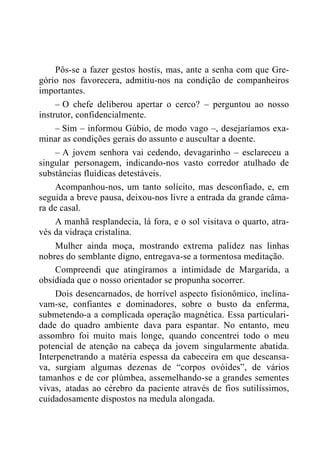 Pôs-se a fazer gestos hostis, mas, ante a senha com que Gre-
gório nos favorecera, admitiu-nos na condição de companheiros
importantes.
– O chefe deliberou apertar o cerco? – perguntou ao nosso
instrutor, confidencialmente.
– Sim – informou Gúbio, de modo vago –, desejaríamos exa-
minar as condições gerais do assunto e auscultar a doente.
– A jovem senhora vai cedendo, devagarinho – esclareceu a
singular personagem, indicando-nos vasto corredor atulhado de
substâncias fluídicas detestáveis.
Acompanhou-nos, um tanto solícito, mas desconfiado, e, em
seguida a breve pausa, deixou-nos livre a entrada da grande câma-
ra de casal.
A manhã resplandecia, lá fora, e o sol visitava o quarto, atra-
vés da vidraça cristalina.
Mulher ainda moça, mostrando extrema palidez nas linhas
nobres do semblante digno, entregava-se a tormentosa meditação.
Compreendi que atingíramos a intimidade de Margarida, a
obsidiada que o nosso orientador se propunha socorrer.
Dois desencarnados, de horrível aspecto fisionômico, inclina-
vam-se, confiantes e dominadores, sobre o busto da enferma,
submetendo-a a complicada operação magnética. Essa particulari-
dade do quadro ambiente dava para espantar. No entanto, meu
assombro foi muito mais longe, quando concentrei todo o meu
potencial de atenção na cabeça da jovem singularmente abatida.
Interpenetrando a matéria espessa da cabeceira em que descansa-
va, surgiam algumas dezenas de “corpos ovóides”, de vários
tamanhos e de cor plúmbea, assemelhando-se a grandes sementes
vivas, atadas ao cérebro da paciente através de fios sutilíssimos,
cuidadosamente dispostos na medula alongada.
 