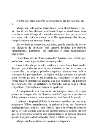 el.
A obra dos perseguidores desencarnados era meticulosa, cru-
Margarida, pelo corpo perispirítico, jazia absolutamente pre-
sa, não só aos truculentos perturbadores que a assediavam, mas
também à vasta falange de entidades inconscientes, que se carac-
terizavam pelo veículo mental, a se lhe apropriarem das forças,
vampirizando-a em processo intensivo.
Em verdade, já observara, por mim, grande quantidade de ca-
sos violentos de obsessão, mas sempre dirigidos por paixões
fulminatórias. Entretanto, ali verificava o cerco tecnicamente
organizado.
Evidentemente, as “formas ovóides” haviam sido trazidas pe-
los hipnotizadores que senhoreavam o quadro.
Com a devida permissão, analisei a zona física hostilizada.
Reparei que todos os centros metabólicos da doente apareciam
controlados. A própria pressão sanguínea demorava-se sob o
comando dos perseguidores. A região torácica apresentava apreci-
áveis feridas na pele e, examinando-as, cuidadoso, vi que a en-
ferma inalava substâncias escuras que não somente lhe pesavam
nos pulmões, mas se refletiam, sobremodo, nas células e fibras
conjuntivas, formando ulcerações na epiderme.
A vampirização era incessante. As energias usuais do corpo
pareciam transportadas às “formas ovóides”, que se alimentavam
delas, automaticamente, num movimento indefinível de sucção.
Lastimei a impossibilidade de consulta imediata ao instrutor,
porquanto Gúbio, naturalmente, se estivesse livre, nos forneceria
esclarecimentos amplos, mas concluí que a infortunada senhora
devia ter sido colhida através do sistema nervoso central, de vez
que os propósitos sinistros dos perseguidores se faziam patentes
quanto à vagarosa destruição das fibras e células nervosas.
Margarida demonstrava-se exausta e amargurada.
 