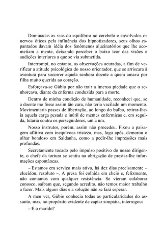 Dominadas as vias do equilíbrio no cerebelo e envolvidos os
nervos óticos pela influência dos hipnotizadores, seus olhos es-
pantados davam idéia dos fenômenos alucinatórios que lhe aco-
metiam a mente, deixando perceber o baixo teor das visões e
audições interiores a que se via submetida.
Interrompi, no entanto, as observações acuradas, a fim de ve-
rificar a atitude psicológica do nosso orientador, que se arriscara à
aventura para socorrer aquela senhora doente a quem amava por
filha muito querida ao coração.
Esforçava-se Gúbio por não trair a imensa piedade que o se-
nhoreava, diante da enferma conduzida para a morte.
Dentro de minha condição de humanidade, reconheci que, se
a doente me fosse assim tão cara, não teria vacilado um momento.
Movimentaria passes de libertação, ao longo do bulbo, retirar-lhe-
ia aquela carga pesada e inútil de mentes enfermiças e, em segui-
da, lutaria contra os perseguidores, um a um.
Nosso instrutor, porém, assim não procedeu. Fixou a paisa-
gem aflitiva com inequívoca tristeza, mas, logo após, demorou o
olhar bondoso em Saldanha, como a pedir-lhe impressões mais
profundas.
Secretamente tocado pelo impulso positivo do nosso dirigen-
te, o chefe da tortura se sentiu na obrigação de prestar-lhe infor-
mações espontâneas.
– Estamos em serviço mais ativo, há dez dias precisamente –
elucidou, resoluto –. A presa foi colhida em cheio e, felizmente,
não contamos com qualquer resistência. Se vieram colaborar
conosco, saibam que, segundo acredito, não temos maior trabalho
a fazer. Mais alguns dias e a solução não se fará esperar.
A meu ver, Gúbio conhecia todas as particularidades do as-
sunto, mas, no propósito evidente de captar simpatia, interrogou:
– E o marido?
 