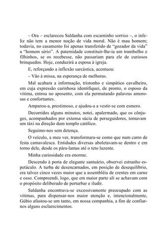 – Ora – esclareceu Saldanha com escarninho sorriso –, o infe-
liz não tem a menor noção de vida moral. Não é mau homem;
todavia, no casamento foi apenas transferido de “gozador da vida”
a “homem sério”. A paternidade constituir-lhe-ia um trambolho e
filhinhos, se os recebesse, não passariam para ele de curiosos
brinquedos. Hoje, conduzirá a esposa à igreja.
E, reforçando a inflexão sarcástica, acentuou:
– Vão à missa, na esperança de melhoras.
Mal acabara a informação, tristonho e simpático cavalheiro,
em cuja expressão carinhosa identifiquei, de pronto, o esposo da
vítima, entrou no aposento, com ela permutando palavras amoro-
sas e confortantes.
Amparou-a, prestimoso, e ajudou-a a vestir-se com esmero.
Decorridos alguns minutos, notei, apalermado, que os cônju-
ges, acompanhados por extensa súcia de perseguidores, tomavam
um táxi na direção dum templo católico.
Seguimo-nos sem detença.
O veículo, a meu ver, transformara-se como que num carro de
festa carnavalesca. Entidades diversas aboletavam-se dentro e em
torno dele, desde os pára-lamas até o teto luzente.
Minha curiosidade era enorme.
Descendo à porta de elegante santuário, observei estranho es-
petáculo. A turba de desencarnados, em posição de desequilíbrio,
era talvez cinco vezes maior que a assembléia de crentes em carne
e osso. Compreendi, logo, que em maior parte ali se achavam com
o propósito deliberado de perturbar e iludir.
Saldanha encontrava-se excessivamente preocupado com as
vítimas, para dispensar-nos maior atenção e, intencionalmente,
Gúbio afastou-se um tanto, em nossa companhia, a fim de confiar-
nos alguns esclarecimentos.
 