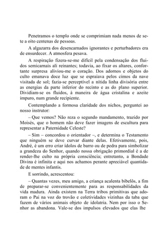 Penetramos o templo onde se comprimiam nada menos de se-
te a oito centenas de pessoas.
A algazarra dos desencarnados ignorantes e perturbadores era
de ensurdecer. A atmosfera pesava.
A respiração fizera-se-me difícil pela condensação dos flui-
dos semicarnais ali reinantes; todavia, ao fixar os altares, confor-
tante surpresa aliviou-me o coração. Dos adornos e objetos do
culto emanava doce luz que se espraiava pelos cimos da nave
visitada de sol; fazia-se perceptível a nítida linha divisória entre
as energias da parte inferior do recinto e as do plano superior.
Dividiam-se os fluidos, à maneira de água cristalina e azeite
impuro, num grande recipiente.
Contemplando a formosa claridade dos nichos, perguntei ao
nosso instrutor:
– Que vemos? Não reza o segundo mandamento, trazido por
Moisés, que o homem não deve fazer imagens de escultura para
representar a Paternidade Celeste?
– Sim – concordou o orientador –, e determina o Testamento
que ninguém se deve curvar diante delas. Efetivamente, pois,
André, é um erro criar ídolos de barro ou de pedra para simbolizar
a grandeza do Senhor, quando nossa obrigação primordial é a de
render-lhe culto na própria consciência; entretanto, a Bondade
Divina é infinita e aqui nos achamos perante apreciável quantida-
de de mentes infantis.
E sorrindo, acrescentou:
– Quantas vezes, meu amigo, a criança acalenta bibelôs, a fim
de preparar-se convenientemente para as responsabilidades da
vida madura. Ainda existem na Terra tribos primitivas que ado-
ram o Pai na voz do trovão e coletividades vizinhas da taba que
fazem de vários animais objeto de idolatria. Nem por isso o Se-
nhor as abandona. Vale-se dos impulsos elevados que elas lhe
 