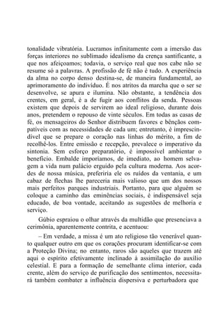 tonalidade vibratória. Lucramos infinitamente com a imersão das
forças interiores no sublimado idealismo da crença santificante, a
que nos afeiçoamos; todavia, o serviço real que nos cabe não se
resume só a palavras. A profissão de fé não é tudo. A experiência
da alma no corpo denso destina-se, de maneira fundamental, ao
aprimoramento do indivíduo. É nos atritos da marcha que o ser se
desenvolve, se apura e ilumina. Não obstante, a tendência dos
crentes, em geral, é a de fugir aos conflitos da senda. Pessoas
existem que depois de servirem ao ideal religioso, durante dois
anos, pretendem o repouso de vinte séculos. Em todas as casas de
fé, os mensageiros do Senhor distribuem favores e bênçãos com-
patíveis com as necessidades de cada um; entretanto, é imprescin-
dível que se prepare o coração nas linhas do mérito, a fim de
recolhê-los. Entre emissão e recepção, prevalece o imperativo da
sintonia. Sem esforço preparatório, é impossível ambientar o
benefício. Embalde imporíamos, de imediato, ao homem selva-
gem a vida num palácio erguido pela cultura moderna. Aos acor-
des de nossa música, preferiria ele os ruídos da ventania, e um
cabaz de flechas lhe pareceria mais valioso que um dos nossos
mais perfeitos parques industriais. Portanto, para que alguém se
coloque a caminho das eminências sociais, é indispensável seja
educado, de boa vontade, aceitando as sugestões de melhoria e
serviço.
Gúbio espraiou o olhar através da multidão que presenciava a
cerimônia, aparentemente contrita, e acentuou:
– Em verdade, a missa é um ato religioso tão venerável quan-
to qualquer outro em que os corações procuram identificar-se com
a Proteção Divina; no entanto, raros são aqueles que trazem até
aqui o espírito efetivamente inclinado à assimilação do auxílio
celestial. E para a formação de semelhante clima interior, cada
crente, além do serviço de purificação dos sentimentos, necessita-
rá também combater a influência dispersiva e perturbadora que
 