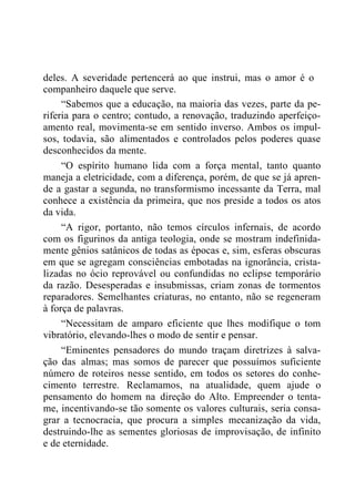 deles. A severidade pertencerá ao que instrui, mas o amor é o
companheiro daquele que serve.
“Sabemos que a educação, na maioria das vezes, parte da pe-
riferia para o centro; contudo, a renovação, traduzindo aperfeiço-
amento real, movimenta-se em sentido inverso. Ambos os impul-
sos, todavia, são alimentados e controlados pelos poderes quase
desconhecidos da mente.
“O espírito humano lida com a força mental, tanto quanto
maneja a eletricidade, com a diferença, porém, de que se já apren-
de a gastar a segunda, no transformismo incessante da Terra, mal
conhece a existência da primeira, que nos preside a todos os atos
da vida.
“A rigor, portanto, não temos círculos infernais, de acordo
com os figurinos da antiga teologia, onde se mostram indefinida-
mente gênios satânicos de todas as épocas e, sim, esferas obscuras
em que se agregam consciências embotadas na ignorância, crista-
lizadas no ócio reprovável ou confundidas no eclipse temporário
da razão. Desesperadas e insubmissas, criam zonas de tormentos
reparadores. Semelhantes criaturas, no entanto, não se regeneram
à força de palavras.
“Necessitam de amparo eficiente que lhes modifique o tom
vibratório, elevando-lhes o modo de sentir e pensar.
“Eminentes pensadores do mundo traçam diretrizes à salva-
ção das almas; mas somos de parecer que possuímos suficiente
número de roteiros nesse sentido, em todos os setores do conhe-
cimento terrestre. Reclamamos, na atualidade, quem ajude o
pensamento do homem na direção do Alto. Empreender o tenta-
me, incentivando-se tão somente os valores culturais, seria consa-
grar a tecnocracia, que procura a simples mecanização da vida,
destruindo-lhe as sementes gloriosas de improvisação, de infinito
e de eternidade.
 