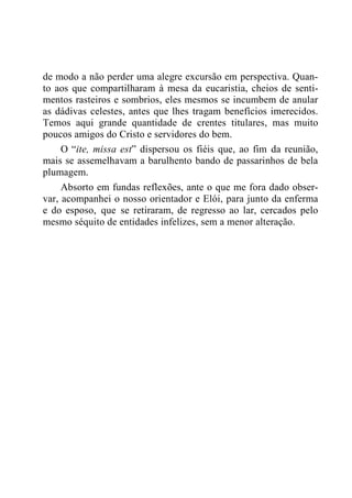 de modo a não perder uma alegre excursão em perspectiva. Quan-
to aos que compartilharam à mesa da eucaristia, cheios de senti-
mentos rasteiros e sombrios, eles mesmos se incumbem de anular
as dádivas celestes, antes que lhes tragam benefícios imerecidos.
Temos aqui grande quantidade de crentes titulares, mas muito
poucos amigos do Cristo e servidores do bem.
O “ite, missa est” dispersou os fiéis que, ao fim da reunião,
mais se assemelhavam a barulhento bando de passarinhos de bela
plumagem.
Absorto em fundas reflexões, ante o que me fora dado obser-
var, acompanhei o nosso orientador e Elói, para junto da enferma
e do esposo, que se retiraram, de regresso ao lar, cercados pelo
mesmo séquito de entidades infelizes, sem a menor alteração.
 