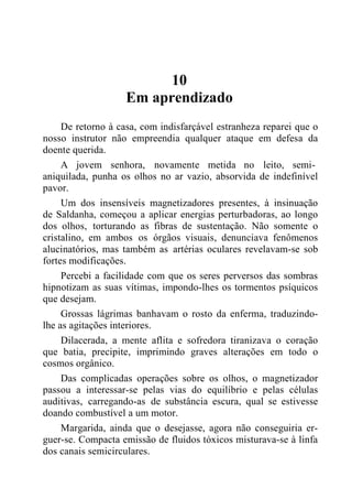 10
Em aprendizado
De retorno à casa, com indisfarçável estranheza reparei que o
nosso instrutor não empreendia qualquer ataque em defesa da
doente querida.
A jovem senhora, novamente metida no leito, semi-
aniquilada, punha os olhos no ar vazio, absorvida de indefinível
pavor.
Um dos insensíveis magnetizadores presentes, à insinuação
de Saldanha, começou a aplicar energias perturbadoras, ao longo
dos olhos, torturando as fibras de sustentação. Não somente o
cristalino, em ambos os órgãos visuais, denunciava fenômenos
alucinatórios, mas também as artérias oculares revelavam-se sob
fortes modificações.
Percebi a facilidade com que os seres perversos das sombras
hipnotizam as suas vítimas, impondo-lhes os tormentos psíquicos
que desejam.
Grossas lágrimas banhavam o rosto da enferma, traduzindo-
lhe as agitações interiores.
Dilacerada, a mente aflita e sofredora tiranizava o coração
que batia, precipite, imprimindo graves alterações em todo o
cosmos orgânico.
Das complicadas operações sobre os olhos, o magnetizador
passou a interessar-se pelas vias do equilíbrio e pelas células
auditivas, carregando-as de substância escura, qual se estivesse
doando combustível a um motor.
Margarida, ainda que o desejasse, agora não conseguiria er-
guer-se. Compacta emissão de fluidos tóxicos misturava-se à linfa
dos canais semicirculares.
 
