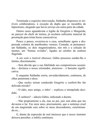 Terminada a esquisita intervenção, Saldanha dispensou os ter-
ríveis colaboradores, à exceção da dupla que se incumbia do
hipnotismo, alegando que havia serviço em outra parte da cidade.
Outros casos aguardavam a legião de Gregório e Margarida,
no parecer do chefe de tortura, já recebera suficiente material de
prostração para trinta horas consecutivas.
Pouco a pouco, esvaziou-se a casa, semelhante agora a des-
prezada colméia de maribondos vorazes. Contudo, aí permaneci-
am Saldanha, os dois magnetizadores, nós três e a coleção de
mentes, em “formas ovóides”, ligadas ao cérebro da senhora
flagelada.
A sós com o temível obsessor, Gúbio procurou sondar-lhe o
íntimo, discretamente.
– Sem dúvida que a sua fidelidade aos compromissos assumi-
dos – declarou o nosso orientador, atencioso – é bastante signifi-
cativa.
E enquanto Saldanha sorria, envaidecidamente, continuou, de
olhar penetrante e doce:
– Que razões teriam conduzido Gregório a conferir-lhe tão
delicada missão?
– O ódio, meu amigo, o ódio! – explicou o interpelado deci-
dido.
– À senhora? – aduziu Gúbio, indicando a doente.
– Não propriamente a ela, mas ao pai, juiz sem alma que me
devastou o lar. Faz onze anos, precisamente, que a sentença cruel
de um magistrado caiu sobre os meus descendentes, exterminan-
do-os...
E, diante da expressão de real interesse que o nosso instrutor
deixava perceber, o infeliz continuou:
 