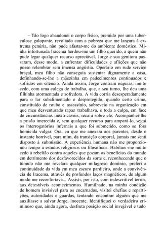 – Tão logo abandonei o corpo físico, premido por uma tuber-
culose galopante, revoltado com a pobreza que me lançara à ex-
trema penúria, não pude afastar-me do ambiente doméstico. Mi-
nha infortunada Iracema herdou-me um filho querido, a quem não
pude legar qualquer recurso apreciável. Jorge e sua genitora pas-
saram, desse modo, a enfrentar dificuldades e aflições que não
posso relembrar sem imensa angústia. Operário em rude serviço
braçal, meu filho não conseguia sustentar dignamente a casa,
definhando-se-lhe a mãezinha em padecimentos continuados e
sofridos em silêncio. Ainda assim, Jorge contraiu núpcias, muito
cedo, com uma colega de trabalho, que, a seu turno, lhe deu uma
filhinha atormentada e sofredora. A vida corria desesperadamente
para o lar subalimentado e desprotegido, quando certo crime,
constituído de roubo e assassínio, sobreveio na organização em
que meu desventurado rapaz trabalhava, e toda a culpa, em face
de circunstâncias inextricáveis, recaiu sobre ele. Acompanhei-lhe
a prisão imerecida e, sem qualquer recurso para ampará-lo, segui
os interrogatórios infernais a que foi submetido, como se fora
homicida vulgar. Ora, eu que me anexara aos parentes, desde o
instante horrível, para mim, da transição corporal, jamais me senti
disposto à submissão. A experiência humana não me proporcio-
nou tempo a estudos religiosos ou filosóficos. Habituei-me muito
cedo à rebelião contra aqueles que gozam os benefícios do mundo
em detrimento dos desfavorecidos da sorte e, reconhecendo que o
túmulo não me revelara qualquer milagroso domínio, preferi a
continuidade da vida em meu escuro pardieiro, onde a convivên-
cia de Iracema, através de profundos laços magnéticos, de algum
modo me reconfortava... Assisti, por isto, com indescritível terror,
aos detestáveis acontecimentos. Humilhado, na minha condição
de homem invisível para os encarnados, visitei chefias e reparti-
ções, autoridades e guardas, tentando encontrar alguém que me
auxiliasse a salvar Jorge, inocente. Identifiquei o verdadeiro cri-
minoso que, ainda agora, desfruta posição social invejável e tudo
 