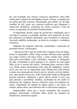 fiz, sem resultado, por clarear o processo oprobrioso. Meu filho
sofreu todo o gênero de atrocidades morais e físicas, castigado por
um delito que não cometeu. Desanimado, por minha vez, de algo
recolher de útil, junto aos carrascos policiais que chegaram a
improvisar fantásticas confissões da vítima, procurei o juiz da
causa, na esperança de interferir beneficamente.
O magistrado, porém, longe de aceitar-me a inspiração, que o
convidava à justiça e à piedade, preferiu ouvir pareceres de ami-
gos influentes na política dominante, que vivamente se interessa-
vam pela indébita condenação, na ânsia de exculpar o verdadeiro
criminoso.
Saldanha fez pequeno intervalo, acentuando a expressão de
profundo rancor, e prosseguiu:
– Descrever-lhe o que foi minha dor é alguma coisa de impra-
ticável à capacidade verbal. Jorge recebeu dolorosa pena, quando
seu corpo vacilava sob maus tratos, e Irene, minha nora, contur-
bada pela necessidade e pelo infortúnio, esqueceu as obrigações
de mãe, suicidando-se para imantar-se ao espírito de meu pobre
filho, já de si mesmo tão infeliz. Torturada pelos sucessos afliti-
vos, minha esposa desencarnou num catre de indigência, reunin-
do-se, por sua vez, ao angustiado casal. Minha neta, hoje menina
e moça, mas ameaçada por incerto porvir, atende a serviço domés-
tico, aqui mesmo nesta casa, onde tresloucado irmão de Margarida
procura arrastá-la sutilmente a grave desvio moral. O juiz, que
aqui preside à assembléia familiar, recebendo-me em sonho as
promessas de vingança, buscou colocá-la junto aos próprios pa-
rentes, empenhado em reparar de algum modo o seu crime; no
entanto, apesar disso, meu desforço não se fará menos enérgico.
Surpreendido, notei que o nosso orientador não ensaiava
qualquer doutrinação. Pousando olhos cheios de simpatia no
interlocutor, murmurou apenas:
 