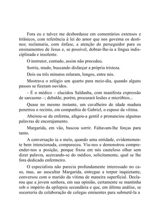 Fora eu e talvez me desbordasse em comentários extensos e
tirânicos, com referência à lei do amor que nos governa os desti-
nos; reclamaria, com ênfase, a atenção do perseguidor para os
ensinamentos de Jesus e, se possível, dobrar-lhe-ia a língua indis-
ciplinada e insolente.
O instrutor, contudo, assim não procedeu.
Sorriu, mudo, buscando disfarçar a própria tristeza.
Dois ou três minutos rolaram, longos, entre nós.
Mostrava o relógio um quarto para meio-dia, quando alguns
passos se fizeram ouvidos.
– É o médico – elucidou Saldanha, com manifesta expressão
de sarcasmo –; debalde, porém, procurará lesões e micróbios...
Quase no mesmo instante, um cavalheiro de idade madura
penetrou o recinto, em companhia de Gabriel, o esposo da vítima.
Abeirou-se da enferma, afagou-a gentil e pronunciou algumas
palavras de encorajamento.
Margarida, em vão, buscou sorrir. Faltavam-lhe forças para
tanto.
A conversação ia a meio, quando uma entidade, evidentemen-
te bem intencionada, compareceu. Viu-nos e demonstrou compre-
ender-nos a posição, porque fixou em nós cauteloso olhar sem
dizer palavra, acercando-se do médico, solicitamente, qual se lhe
fora dedicado enfermeiro.
O especialista não parecia profundamente interessado no ca-
so, mas, ao auscultar Margarida, entregue a torpor inquietante,
conversou com o marido da vítima de maneira superficial. Decla-
rou que a jovem senhora, em sua opinião, certamente se mantinha
sob o império da epilepsia secundária e que, em última análise, se
socorreria da colaboração de colegas eminentes para submetê-la a
 