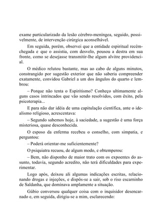 exame particularizado da lesão cérebro-meníngea, seguido, possi-
velmente, de intervenção cirúrgica aconselhável.
Em seguida, porém, observei que a entidade espiritual recém-
chegada e que o assistia, com desvelo, pousou a destra em sua
fronte, como se desejasse transmitir-lhe algum alvitre providenci-
al.
O médico relutou bastante, mas ao cabo de alguns minutos,
constrangido por sugestão exterior que não saberia compreender
exatamente, convidou Gabriel a um dos ângulos do quarto e lem-
brou:
– Porque não tenta o Espiritismo? Conheço ultimamente al-
guns casos intrincados que vão sendo resolvidos, com êxito, pela
psicoterapia...
E para não dar idéia de uma capitulação científica, ante o ide-
alismo religioso, acrescentava:
– Segundo sabemos hoje, à saciedade, a sugestão é uma força
misteriosa, quase desconhecida.
O esposo da enferma recebeu o conselho, com simpatia, e
perguntou:
– Poderá orientar-me suficientemente?
O psiquiatra recuou, de algum modo, e obtemperou:
– Bem, não disponho de maior trato com os expoentes do as-
sunto, todavia, segundo acredito, não terá dificuldades para expe-
rimentar.
Logo após, deixou ali algumas indicações escritas, relacio-
nando drogas e injeções, e dispôs-se a sair, sob o riso escarninho
de Saldanha, que dominava amplamente a situação.
Gúbio conversou qualquer coisa com o inquisidor desencar-
nado e, em seguida, dirigiu-se a mim, esclarecendo:
 