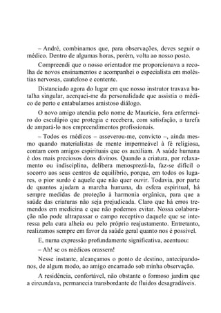 – André, combinamos que, para observações, deves seguir o
médico. Dentro de algumas horas, porém, volta ao nosso posto.
Compreendi que o nosso orientador me proporcionava a reco-
lha de novos ensinamentos e acompanhei o especialista em molés-
tias nervosas, cauteloso e contente.
Distanciado agora do lugar em que nosso instrutor travava ba-
talha singular, acerquei-me da personalidade que assistia o médi-
co de perto e entabulamos amistoso diálogo.
O novo amigo atendia pelo nome de Maurício, fora enfermei-
ro do esculápio que protegia e recebera, com satisfação, a tarefa
de ampará-lo nos empreendimentos profissionais.
– Todos os médicos – asseverou-me, convicto –, ainda mes-
mo quando materialistas de mente impermeável à fé religiosa,
contam com amigos espirituais que os auxiliam. A saúde humana
é dos mais preciosos dons divinos. Quando a criatura, por relaxa-
mento ou indisciplina, delibera menosprezá-la, faz-se difícil o
socorro aos seus centros de equilíbrio, porque, em todos os luga-
res, o pior surdo é aquele que não quer ouvir. Todavia, por parte
de quantos ajudam a marcha humana, da esfera espiritual, há
sempre medidas de proteção à harmonia orgânica, para que a
saúde das criaturas não seja prejudicada. Claro que há erros tre-
mendos em medicina e que não podemos evitar. Nossa colabora-
ção não pode ultrapassar o campo receptivo daquele que se inte-
ressa pela cura alheia ou pelo próprio reajustamento. Entretanto,
realizamos sempre em favor da saúde geral quanto nos é possível.
E, numa expressão profundamente significativa, acentuou:
– Ah! se os médicos orassem!
Nesse instante, alcançamos o ponto de destino, antecipando-
nos, de algum modo, ao amigo encarnado sob minha observação.
A residência, confortável, não obstante o formoso jardim que
a circundava, permanecia transbordante de fluidos desagradáveis.
 