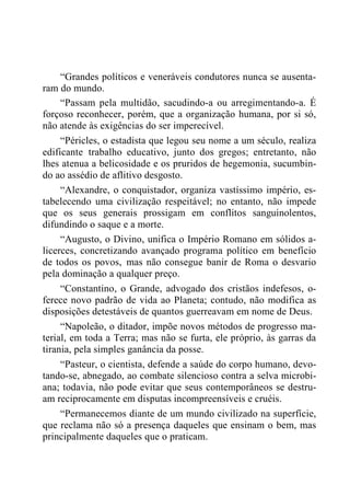 “Grandes políticos e veneráveis condutores nunca se ausenta-
ram do mundo.
“Passam pela multidão, sacudindo-a ou arregimentando-a. É
forçoso reconhecer, porém, que a organização humana, por si só,
não atende às exigências do ser imperecível.
“Péricles, o estadista que legou seu nome a um século, realiza
edificante trabalho educativo, junto dos gregos; entretanto, não
lhes atenua a belicosidade e os pruridos de hegemonia, sucumbin-
do ao assédio de aflitivo desgosto.
“Alexandre, o conquistador, organiza vastíssimo império, es-
tabelecendo uma civilização respeitável; no entanto, não impede
que os seus generais prossigam em conflitos sanguinolentos,
difundindo o saque e a morte.
“Augusto, o Divino, unifica o Império Romano em sólidos a-
licerces, concretizando avançado programa político em benefício
de todos os povos, mas não consegue banir de Roma o desvario
pela dominação a qualquer preço.
“Constantino, o Grande, advogado dos cristãos indefesos, o-
ferece novo padrão de vida ao Planeta; contudo, não modifica as
disposições detestáveis de quantos guerreavam em nome de Deus.
“Napoleão, o ditador, impõe novos métodos de progresso ma-
terial, em toda a Terra; mas não se furta, ele próprio, às garras da
tirania, pela simples ganância da posse.
“Pasteur, o cientista, defende a saúde do corpo humano, devo-
tando-se, abnegado, ao combate silencioso contra a selva microbi-
ana; todavia, não pode evitar que seus contemporâneos se destru-
am reciprocamente em disputas incompreensíveis e cruéis.
“Permanecemos diante de um mundo civilizado na superfície,
que reclama não só a presença daqueles que ensinam o bem, mas
principalmente daqueles que o praticam.
 