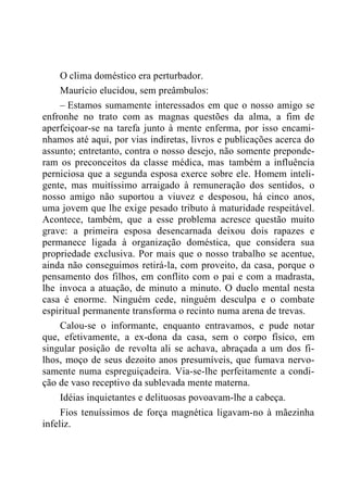 O clima doméstico era perturbador.
Maurício elucidou, sem preâmbulos:
– Estamos sumamente interessados em que o nosso amigo se
enfronhe no trato com as magnas questões da alma, a fim de
aperfeiçoar-se na tarefa junto à mente enferma, por isso encami-
nhamos até aqui, por vias indiretas, livros e publicações acerca do
assunto; entretanto, contra o nosso desejo, não somente preponde-
ram os preconceitos da classe médica, mas também a influência
perniciosa que a segunda esposa exerce sobre ele. Homem inteli-
gente, mas muitíssimo arraigado à remuneração dos sentidos, o
nosso amigo não suportou a viuvez e desposou, há cinco anos,
uma jovem que lhe exige pesado tributo à maturidade respeitável.
Acontece, também, que a esse problema acresce questão muito
grave: a primeira esposa desencarnada deixou dois rapazes e
permanece ligada à organização doméstica, que considera sua
propriedade exclusiva. Por mais que o nosso trabalho se acentue,
ainda não conseguimos retirá-la, com proveito, da casa, porque o
pensamento dos filhos, em conflito com o pai e com a madrasta,
lhe invoca a atuação, de minuto a minuto. O duelo mental nesta
casa é enorme. Ninguém cede, ninguém desculpa e o combate
espiritual permanente transforma o recinto numa arena de trevas.
Calou-se o informante, enquanto entravamos, e pude notar
que, efetivamente, a ex-dona da casa, sem o corpo físico, em
singular posição de revolta ali se achava, abraçada a um dos fi-
lhos, moço de seus dezoito anos presumíveis, que fumava nervo-
samente numa espreguiçadeira. Via-se-lhe perfeitamente a condi-
ção de vaso receptivo da sublevada mente materna.
Idéias inquietantes e delituosas povoavam-lhe a cabeça.
Fios tenuíssimos de força magnética ligavam-no à mãezinha
infeliz.
 