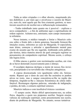 Tinha as mãos crispadas e o olhar absorto, maquinando pla-
nos diabólicos e, por mais que o envolvesse o socorro de Maurí-
cio, nem ele, nem aquela que lhe fora ciumenta genitora, se mos-
travam suscetíveis de receber-nos a influenciação restauradora.
– Tenho trabalhado tanto quanto me é possível – explicou o
novo companheiro –, a fim de ambientar aqui o espiritualismo de
ordem superior. Achamo-nos, entretanto, num campo imensamen-
te refratário.
Nesse instante, o médico transpôs o limiar e Maurício colo-
cou sobre a fronte dele a destra generosa, buscando fornecer-lhe
intuições exatas, referentes ao caso de Margarida. O especialista,
num átimo, começou a articular o aparelhamento mental para
exame do assunto que lhe era sugerido, lembrando certa publica-
ção técnica, única maneira através da qual conseguia registrar os
pensamentos do companheiro espiritual. Mesmo assim, o esforço
não logrou êxito.
O filho atacou o genitor com recriminações acerbas, em vista
de se haver demorado excessivamente para o almoço.
O esculápio depressa desligou a mente de nossos fios invisí-
veis, precipitando-a no torvelinho das vibrações antagônicas.
A esposa desencarnada veio igualmente sobre ele, furiosa-
mente. Reparei que o dono da casa não lhe assinalou os punhos
ativos no rosto, mas o sangue concentrou-se-lhe na região das
têmporas, tingindo-se-lhe a máscara fisionômica de cólera indis-
farçável. Resmungou algumas palavras, saturadas de indignação,
e perdeu, de todo, o contacto espiritual conosco.
Maurício indicou-o com insofreável tristeza e acentuou:
– É sempre assim. Muito difícil aproximarmo-nos, na esfera
física, daqueles a quem nos propomos auxiliar. Surgem ensejos
valiosos de realização espiritual, como presentemente nos ocorre,
diante do problema de Margarida. No entanto, nossas tentativas
 