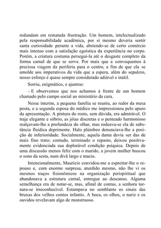 redundam em rematada frustração. Um homem, intelectualizado
pela responsabilidade acadêmica, por si mesmo deveria sentir
santa curiosidade perante a vida, abstendo-se de certo comércio
mais intenso com a satisfação egoística da experiência no corpo.
Porém, a criatura costuma persegui-la até o desgaste completo da
forma carnal de que se serve. Por mais que a convoquemos à
preciosa viagem da periferia para o centro, a fim de que ela se
amolde aos imperativos da vida que a espera, além do sepulcro,
nosso esforço é quase sempre considerado adiável e inútil.
Sorriu, enigmático, e ajuntou:
– E observemos que nos achamos à frente de um homem
chamado pelo campo social ao ministério da cura.
Nesse ínterim, a pequena família se reuniu, ao redor da mesa
posta, e a segunda esposa do médico me impressionou pelo apuro
da apresentação. A pintura do rosto, sem dúvida, era admirável. O
traje elegante e sóbrio, as jóias discretas e o penteado harmonioso
realçavam-lhe a profundeza do olhar, mas rodeava-se ela de subs-
tância fluídica deprimente. Halo plúmbeo denunciava-lhe a posi-
ção de inferioridade. Socialmente, aquela dama devia ser das de
mais fino trato; contudo, terminado o repasto, deixou positiva-
mente evidenciada sua deplorável condição psíquica. Depois de
uma discussão menos feliz com o marido, a jovem mulher buscou
o sono da sesta, num divã largo e macio.
Intencionalmente, Maurício convidou-me a espreitar-lhe o re-
pouso e, com enorme surpresa, aturdido mesmo, não lhe vi os
mesmos traços fisionômicos na organização perispiritual que
abandonava a estrutura carnal, entregue ao descanso. Alguma
semelhança era de notar-se, mas, afinal de contas, a senhora tor-
nara-se irreconhecível. Estampava no semblante os sinais das
bruxas dos velhos contos infantis. A boca, os olhos, o nariz e os
ouvidos revelavam algo de monstruoso.
 