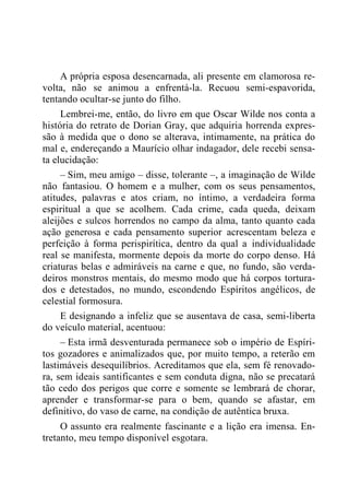 A própria esposa desencarnada, ali presente em clamorosa re-
volta, não se animou a enfrentá-la. Recuou semi-espavorida,
tentando ocultar-se junto do filho.
Lembrei-me, então, do livro em que Oscar Wilde nos conta a
história do retrato de Dorian Gray, que adquiria horrenda expres-
são à medida que o dono se alterava, intimamente, na prática do
mal e, endereçando a Maurício olhar indagador, dele recebi sensa-
ta elucidação:
– Sim, meu amigo – disse, tolerante –, a imaginação de Wilde
não fantasiou. O homem e a mulher, com os seus pensamentos,
atitudes, palavras e atos criam, no íntimo, a verdadeira forma
espiritual a que se acolhem. Cada crime, cada queda, deixam
aleijões e sulcos horrendos no campo da alma, tanto quanto cada
ação generosa e cada pensamento superior acrescentam beleza e
perfeição à forma perispirítica, dentro da qual a individualidade
real se manifesta, mormente depois da morte do corpo denso. Há
criaturas belas e admiráveis na carne e que, no fundo, são verda-
deiros monstros mentais, do mesmo modo que há corpos tortura-
dos e detestados, no mundo, escondendo Espíritos angélicos, de
celestial formosura.
E designando a infeliz que se ausentava de casa, semi-liberta
do veículo material, acentuou:
– Esta irmã desventurada permanece sob o império de Espíri-
tos gozadores e animalizados que, por muito tempo, a reterão em
lastimáveis desequilíbrios. Acreditamos que ela, sem fé renovado-
ra, sem ideais santificantes e sem conduta digna, não se precatará
tão cedo dos perigos que corre e somente se lembrará de chorar,
aprender e transformar-se para o bem, quando se afastar, em
definitivo, do vaso de carne, na condição de autêntica bruxa.
O assunto era realmente fascinante e a lição era imensa. En-
tretanto, meu tempo disponível esgotara.
 