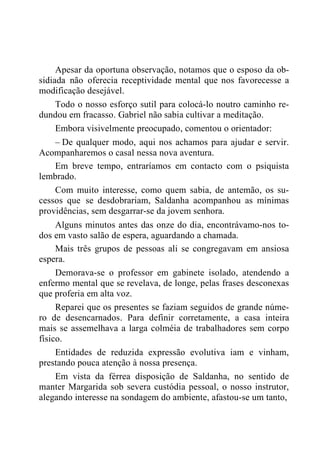 Apesar da oportuna observação, notamos que o esposo da ob-
sidiada não oferecia receptividade mental que nos favorecesse a
modificação desejável.
Todo o nosso esforço sutil para colocá-lo noutro caminho re-
dundou em fracasso. Gabriel não sabia cultivar a meditação.
Embora visivelmente preocupado, comentou o orientador:
– De qualquer modo, aqui nos achamos para ajudar e servir.
Acompanharemos o casal nessa nova aventura.
Em breve tempo, entraríamos em contacto com o psiquista
lembrado.
Com muito interesse, como quem sabia, de antemão, os su-
cessos que se desdobrariam, Saldanha acompanhou as mínimas
providências, sem desgarrar-se da jovem senhora.
Alguns minutos antes das onze do dia, encontrávamo-nos to-
dos em vasto salão de espera, aguardando a chamada.
Mais três grupos de pessoas ali se congregavam em ansiosa
espera.
Demorava-se o professor em gabinete isolado, atendendo a
enfermo mental que se revelava, de longe, pelas frases desconexas
que proferia em alta voz.
Reparei que os presentes se faziam seguidos de grande núme-
ro de desencarnados. Para definir corretamente, a casa inteira
mais se assemelhava a larga colméia de trabalhadores sem corpo
físico.
Entidades de reduzida expressão evolutiva iam e vinham,
prestando pouca atenção à nossa presença.
Em vista da férrea disposição de Saldanha, no sentido de
manter Margarida sob severa custódia pessoal, o nosso instrutor,
alegando interesse na sondagem do ambiente, afastou-se um tanto,
 