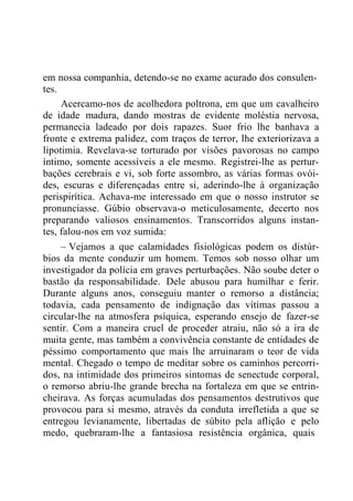 em nossa companhia, detendo-se no exame acurado dos consulen-
tes.
Acercamo-nos de acolhedora poltrona, em que um cavalheiro
de idade madura, dando mostras de evidente moléstia nervosa,
permanecia ladeado por dois rapazes. Suor frio lhe banhava a
fronte e extrema palidez, com traços de terror, lhe exteriorizava a
lipotimia. Revelava-se torturado por visões pavorosas no campo
íntimo, somente acessíveis a ele mesmo. Registrei-lhe as pertur-
bações cerebrais e vi, sob forte assombro, as várias formas ovói-
des, escuras e diferençadas entre si, aderindo-lhe à organização
perispirítica. Achava-me interessado em que o nosso instrutor se
pronunciasse. Gúbio observava-o meticulosamente, decerto nos
preparando valiosos ensinamentos. Transcorridos alguns instan-
tes, falou-nos em voz sumida:
– Vejamos a que calamidades fisiológicas podem os distúr-
bios da mente conduzir um homem. Temos sob nosso olhar um
investigador da polícia em graves perturbações. Não soube deter o
bastão da responsabilidade. Dele abusou para humilhar e ferir.
Durante alguns anos, conseguiu manter o remorso a distância;
todavia, cada pensamento de indignação das vítimas passou a
circular-lhe na atmosfera psíquica, esperando ensejo de fazer-se
sentir. Com a maneira cruel de proceder atraiu, não só a ira de
muita gente, mas também a convivência constante de entidades de
péssimo comportamento que mais lhe arruinaram o teor de vida
mental. Chegado o tempo de meditar sobre os caminhos percorri-
dos, na intimidade dos primeiros sintomas de senectude corporal,
o remorso abriu-lhe grande brecha na fortaleza em que se entrin-
cheirava. As forças acumuladas dos pensamentos destrutivos que
provocou para si mesmo, através da conduta irrefletida a que se
entregou levianamente, libertadas de súbito pela aflição e pelo
medo, quebraram-lhe a fantasiosa resistência orgânica, quais
 
