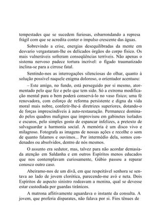 tempestades que se sucedem furiosas, esbarrondando a represa
frágil com que se acredita conter o impulso crescente das águas.
Sobrevindo a crise, energias desequilibradas da mente em
desvario vergastaram-lhe os delicados órgãos do corpo físico. Os
mais vulneráveis sofreram conseqüências terríveis. Não apenas o
sistema nervoso padece tortura incrível: o fígado traumatizado
inclina-se para a cirrose fatal.
Sentindo-nos as interrogações silenciosas do olhar, quanto à
solução possível naquele enigma doloroso, o orientador acentuou:
– Este amigo, no fundo, está perseguido por si mesmo, ator-
mentado pelo que fez e pelo que tem sido. Só a extrema modifica-
ção mental para o bem poderá conservá-lo no vaso físico; uma fé
renovadora, com esforço de reforma persistente e digna da vida
moral mais nobre, conferir-lhe-á diretrizes superiores, dotando-o
de forças imprescindíveis à auto-restauração. Permanece domina-
do pelos quadros malignos que improvisou em gabinetes isolados
e escuros, pelo simples gosto de espancar infelizes, a pretexto de
salvaguardar a harmonia social. A memória é um disco vivo e
milagroso. Fotografa as imagens de nossas ações e recolhe o som
de quanto falamos e ouvimos... Por intermédio dela, somos con-
denados ou absolvidos, dentro de nós mesmos.
O assunto era sedutor, mas, talvez para não acordar demasia-
da atenção em Saldanha e em outros Espíritos menos educados
que nos contemplavam curiosamente, Gúbio passou a reparar
conosco outro caso.
Abeiramo-nos de um divã, em que respeitável senhora se sen-
tava ao lado de jovem clorótica, parecendo-me avó e neta. Dois
Espíritos de aspecto sinistro rodeavam a menina, qual se devesse
estar custodiada por guardas tirânicos.
A matrona aflitivamente aguardava o instante da consulta. A
jovem, que proferia disparates, não falava por si. Fios tênues de
 