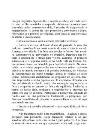 energia magnética ligavam-lhe o cérebro à cabeça do irmão infe-
liz que se lhe mantinha à esquerda. Achava-se absolutamente
controlada pelos pensamentos dele, à maneira de magnetizado e
magnetizador. A doente ria sem propósito e conversava a esmo,
reportando-se a projetos de vingança, com todas as características
de idiotia e inconsciência.
Gúbio examinou-a com a atenção habitual e informou:
– Encontramos aqui doloroso drama do passado. A vida não
pode ser considerada na conta estreita de uma existência carnal.
Abrange a eternidade. É infinita nos séculos infinitos. Esta meni-
na comprometeu-se gravemente no pretérito. Desposou um ho-
mem e desviou-lhe o irmão para vicioso caminho. O primeiro
suicidou-se e o segundo asilou-se no fundo vale da loucura. Ei-
los, presentemente, ao lado dela para deplorável vindita. Na atua-
lidade, a avozinha preparou-lhe um casamento nobre, receando
deixá-la no mundo entregue a si própria; entretanto, em vésperas
de concretização do plano benéfico, ambas as vítimas de outro
tempo, mentalmente cristalizadas no propósito de desforra, bus-
cam impedir-lhe a união esponsalícia. O ex-marido ultrajado, em
fase primária de evolução, ainda não conseguiu esquecer-lhe a
falta e ocupa-lhe os centros da fala e do equilíbrio. Enche-lhe a
mente de idéias dele, subjuga-a e requisita-lhe a presença na
esfera em que se encontra. Permanece a pobrezinha saturada de
fluidos que lhe não pertencem. Certamente já peregrinou por
diversos consultórios de psiquiatria, sem resultado, e vem até aqui
procurando socorro.
– Encontrará remédio adequado? – interrogou Elói, sob forte
impressão.
– Não me parece muito bem encaminhada – elucidou o nosso
dirigente, sem presunção. Exige renovação interior e, ao que
acredito, não obterá nesta casa senão ligeiro paliativo. Em casos
de obsessão como este, em que a paciente ainda pode reagir com
 