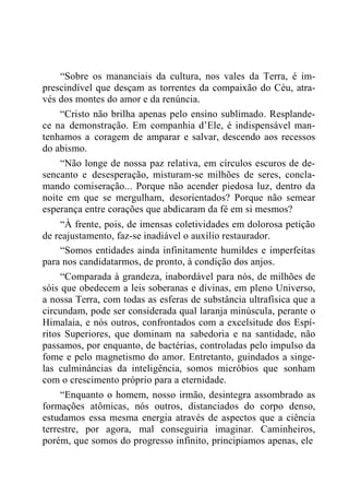 “Sobre os mananciais da cultura, nos vales da Terra, é im-
prescindível que desçam as torrentes da compaixão do Céu, atra-
vés dos montes do amor e da renúncia.
“Cristo não brilha apenas pelo ensino sublimado. Resplande-
ce na demonstração. Em companhia d‟Ele, é indispensável man-
tenhamos a coragem de amparar e salvar, descendo aos recessos
do abismo.
“Não longe de nossa paz relativa, em círculos escuros de de-
sencanto e desesperação, misturam-se milhões de seres, concla-
mando comiseração... Porque não acender piedosa luz, dentro da
noite em que se mergulham, desorientados? Porque não semear
esperança entre corações que abdicaram da fé em si mesmos?
“À frente, pois, de imensas coletividades em dolorosa petição
de reajustamento, faz-se inadiável o auxílio restaurador.
“Somos entidades ainda infinitamente humildes e imperfeitas
para nos candidatarmos, de pronto, à condição dos anjos.
“Comparada à grandeza, inabordável para nós, de milhões de
sóis que obedecem a leis soberanas e divinas, em pleno Universo,
a nossa Terra, com todas as esferas de substância ultrafísica que a
circundam, pode ser considerada qual laranja minúscula, perante o
Himalaia, e nós outros, confrontados com a excelsitude dos Espí-
ritos Superiores, que dominam na sabedoria e na santidade, não
passamos, por enquanto, de bactérias, controladas pelo impulso da
fome e pelo magnetismo do amor. Entretanto, guindados a singe-
las culminâncias da inteligência, somos micróbios que sonham
com o crescimento próprio para a eternidade.
“Enquanto o homem, nosso irmão, desintegra assombrado as
formações atômicas, nós outros, distanciados do corpo denso,
estudamos essa mesma energia através de aspectos que a ciência
terrestre, por agora, mal conseguiria imaginar. Caminheiros,
porém, que somos do progresso infinito, principiamos apenas, ele
 