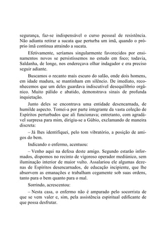 segurança, faz-se indispensável o curso pessoal de resistência.
Não adianta retirar a sucata que perturba um imã, quando o pró-
prio ímã continua atraindo a sucata.
Efetivamente, seríamos singularmente favorecidos por ensi-
namentos novos se persistíssemos no estudo em foco; todavia,
Saldanha, de longe, nos endereçava olhar indagador e era preciso
seguir adiante.
Buscamos o recanto mais escuro do salão, onde dois homens,
em idade madura, se mantinham em silêncio. De imediato, reco-
nhecemos que um deles guardava indiscutível desequilíbrio orgâ-
nico. Muito pálido e abatido, demonstrava sinais de profunda
inquietação.
Junto deles se encontrava uma entidade desencarnada, de
humilde aspecto. Tomei-a por parte integrante da vasta coleção de
Espíritos perturbados que ali funcionava; entretanto, com agradá-
vel surpresa para mim, dirigiu-se a Gúbio, exclamando de maneira
discreta:
– Já lhes identifiquei, pelo tom vibratório, a posição de ami-
gos do bem.
Indicando o enfermo, acentuou:
– Venho aqui na defesa deste amigo. Segundo estarão infor-
mados, dispomos no recinto de vigoroso operador mediúnico, sem
iluminação interior de maior vulto. Assalariou ele algumas deze-
nas de Espíritos desencarnados, de educação incipiente, que lhe
absorvem as emanações e trabalham cegamente sob suas ordens,
tanto para o bem quanto para o mal.
Sorrindo, acrescentou:
– Nesta casa, o enfermo não é amparado pelo socorrista de
que se vem valer e, sim, pela assistência espiritual edificante de
que possa desfrutar.
 