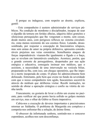 E porque eu indagasse, com respeito ao doente, explicou,
gentil:
– Este companheiro é austero administrador de serviços pú-
blicos. Na condição de mordomo e disciplinador, incapaz de usar
o algodão da ternura em feridas alheias, adquiriu ódios gratuitos e
silenciosas perseguições que lhe vergastam a mente, sem cessar,
desde muitos anos, com perigosos reflexos no sistema circulató-
rio, zona menos resistente do seu cosmos físico. Lutando, desas-
sombrado, por reajustar a concepção de funcionários relapsos,
mas sem armas de amor na própria defensiva, apresenta conside-
ráveis prejuízos nas veias coronárias. Semelhantes ataques de
forças imponderáveis visaram-lhe igualmente o fígado e o baço,
que se revelam em lamentáveis condições. Acontece, porém, que
a grande corrente de perseguidores, despertados por sua ação
enérgica e educativa, conseguiu insinuar nos médicos, que o
assistem, a necessidade de uma intervenção na vesícula biliar,
preparando-se-lhe, com isso, um choque operatório, que lhe impo-
rá a morte inesperada do corpo. O plano foi admiravelmente bem
delineado. Entretanto, pelo bem que existe no fundo da severidade
com que o nosso companheiro tem agido, buscaremos socorrê-lo
através do médium que deliberou visitar. Recebi instruções, no
sentido de obstar a operação cirúrgica e confio na vitória de mi-
nha tarefa.
Francamente, eu gostaria de levar a efeito um exame no paci-
ente, para verificar até que ponto havia sofrido os golpes mentais
em serviço, mas o olhar de Gúbio se fizera imperativo.
Cabia-nos a execução de deveres importantes e precisávamos
retornar ao Saldanha. O problema de Margarida era complexo e
competia-nos enfrentar-lhe a solução, de ânimo firme.
O obsessor da infortunada senhora, sentindo-nos o concurso
espontâneo, acolheu-nos sem desconfiança.
 