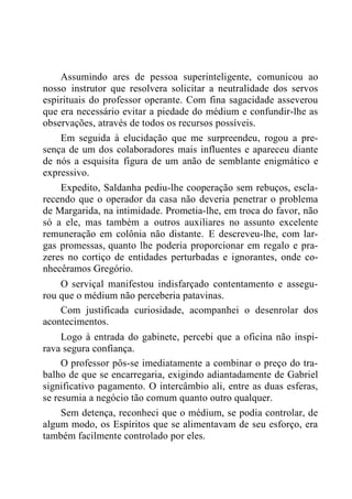 Assumindo ares de pessoa superinteligente, comunicou ao
nosso instrutor que resolvera solicitar a neutralidade dos servos
espirituais do professor operante. Com fina sagacidade asseverou
que era necessário evitar a piedade do médium e confundir-lhe as
observações, através de todos os recursos possíveis.
Em seguida à elucidação que me surpreendeu, rogou a pre-
sença de um dos colaboradores mais influentes e apareceu diante
de nós a esquisita figura de um anão de semblante enigmático e
expressivo.
Expedito, Saldanha pediu-lhe cooperação sem rebuços, escla-
recendo que o operador da casa não deveria penetrar o problema
de Margarida, na intimidade. Prometia-lhe, em troca do favor, não
só a ele, mas também a outros auxiliares no assunto excelente
remuneração em colônia não distante. E descreveu-lhe, com lar-
gas promessas, quanto lhe poderia proporcionar em regalo e pra-
zeres no cortiço de entidades perturbadas e ignorantes, onde co-
nhecêramos Gregório.
O serviçal manifestou indisfarçado contentamento e assegu-
rou que o médium não perceberia patavinas.
Com justificada curiosidade, acompanhei o desenrolar dos
acontecimentos.
Logo à entrada do gabinete, percebi que a oficina não inspi-
rava segura confiança.
O professor pôs-se imediatamente a combinar o preço do tra-
balho de que se encarregaria, exigindo adiantadamente de Gabriel
significativo pagamento. O intercâmbio ali, entre as duas esferas,
se resumia a negócio tão comum quanto outro qualquer.
Sem detença, reconheci que o médium, se podia controlar, de
algum modo, os Espíritos que se alimentavam de seu esforço, era
também facilmente controlado por eles.
 