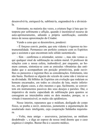 desenvolvê-la, enriquecê-la, sublimá-la, engrandecê-la e divinizá-
la.
Entretanto, na maioria das vezes, a criatura foge à luta que in-
terpreta por sofrimento e aflição, quando é inestimável recurso de
auto-aprimoramento, adiando a própria santificação, caminho
único de nossa aproximação do Criador.
Vendo a cena que se desenrolava, ponderei:
– É forçoso convir, porém, que este vidente é vigoroso na ins-
trumentalidade. Permanece em perfeito contacto com os Espíritos
que o assistem e que encontram nele sólido sustentáculo.
– Sim – confirmou o orientador, sereno –, mas não vemos a-
qui qualquer sinal de sublimação na ordem moral. O professor de
relações com a nossa esfera, inabordável, por enquanto, ao ho-
mem comum, sintoniza-se com as emissões vibratórias das enti-
dades que o acompanham em posição primitivista, pode ouvir-
lhes os pareceres e registrar-lhes as considerações. Entretanto, isto
não basta. Desfazer-se alguém do veículo de carne não é iniciar-se
na divindade. Há bilhões de Espíritos em evolução que rodeiam os
homens encarnados, em todos os círculos de luta, muito inferio-
res, em alguns casos, a eles mesmos e que, facilmente, se conver-
tem em instrumentos passivos dos seus desejos e paixões. Daí, o
imperativo de muita capacidade de sublimação para quantos se
consagram ao intercâmbio entre os dois mundos, porque, se a
virtude é transmissível, os males são epidêmicos.
Nesse ínterim, reparamos que o médium, desligado do corpo
físico, se punha a ouvir, atencioso, justamente a argumentação do
assalariado mais inteligente, cuja cooperação Saldanha requisita-
ra.
– Volte, meu amigo – asseverava, jactancioso, ao médium
desdobrado –, e diga ao esposo de nossa irmã doente que o caso
orgânico é simples. Bastar-lhe-á o socorro médico.
 