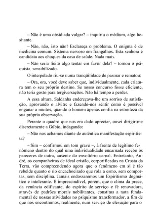 – Não é uma obsidiada vulgar? – inquiriu o médium, algo he-
sitante.
– Não, não, isto não! Esclareça o problema. O enigma é de
medicina comum. Sistema nervoso em frangalhos. Esta senhora é
candidata aos choques da casa de saúde. Nada mais.
– Não seria lícito algo tentar em favor dela? – tornou o psi-
quista, sensibilizado.
O interpelado riu-se numa tranqüilidade de pasmar e rematou:
– Ora, ora, você deve saber que, individualmente, cada criatu-
ra tem o seu próprio destino. Se nosso concurso fosse eficiente,
não teria gosto para tergiversações. Não há tempo a perder.
A essa altura, Saldanha endereçava-lhe um sorriso de satisfa-
ção, aprovando o alvitre e fazendo-nos sentir como é possível
enganar a muitos, quando o homem apenas confia na estreiteza da
sua própria observação.
Perante o quadro que nos era dado apreciar, ousei dirigir-me
discretamente a Gúbio, indagando:
– Não nos achamos diante de autêntica manifestação espiritis-
ta?
– Sim – confirmou em tom grave –, à frente de legítimo fe-
nômeno dentro do qual uma individualidade encarnada recebe os
pareceres de outra, ausente do envoltório carnal. Entretanto, An-
dré, os companheiros de ideal cristão, corporificados na Crosta da
Terra, vão compreendendo agora que o fenômeno em si é tão
rebelde quanto o rio encachoeirado que rola a esmo, sem compor-
tas, sem disciplina. Jamais endossaremos um Espiritismo dogmá-
tico e intolerante. É imprescindível, porém, que o clima da prece,
da renúncia edificante, do espírito de serviço e fé renovadora,
através de padrões morais nobilitantes, constitua a nota funda-
mental de nossas atividades no psiquismo transformador, a fim de
que nos encontremos, realmente, num serviço de elevação para o
 