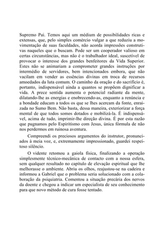 Supremo Pai. Temos aqui um médium de possibilidades ricas e
extensas, que, pelo simples comércio vulgar a que reduziu a mo-
vimentação de suas faculdades, não acorda impressões construti-
vas naqueles que o buscam. Pode ser um cooperador valioso em
certas circunstâncias, mas não é o trabalhador ideal, suscetível de
provocar o interesse dos grandes benfeitores da Vida Superior.
Estes não se animariam a comprometer grandes instruções por
intermédio de servidores, bem intencionados embora, que não
vacilam em vender as essências divinas em troca de recursos
amoedados da luta comum. O caminho da oração e do sacrifício é,
portanto, indispensável ainda a quantos se propõem dignificar a
vida. A prece sentida aumenta o potencial radiante da mente,
dilatando-lhe as energias e enobrecendo-as, enquanto a renúncia e
a bondade educam a todos os que se lhes acercam da fonte, enrai-
zada no Sumo Bem. Não basta, dessa maneira, exteriorizar a força
mental de que todos somos dotados e mobilizá-la. É indispensá-
vel, acima de tudo, imprimir-lhe direção divina. É por esta razão
que pugnamos pelo Espiritismo com Jesus, única fórmula de não
nos perdermos em ruinosa aventura.
Compreendi os preciosos argumentos do instrutor, pronunci-
ados à meia voz, e, extremamente impressionado, guardei respei-
toso silêncio.
O vidente retomou a gaiola física, finalizando a operação
simplesmente técnico-mecânica de contacto com a nossa esfera,
sem qualquer resultado no capítulo de elevação espiritual que lhe
melhorasse o ambiente. Abriu os olhos, reajustou-se na cadeira e
informou a Gabriel que o problema seria solucionado com a cola-
boração da psiquiatria. Comentou a situação precária dos nervos
da doente e chegou a indicar um especialista de seu conhecimento
para que novo método de cura fosse tentado.
 