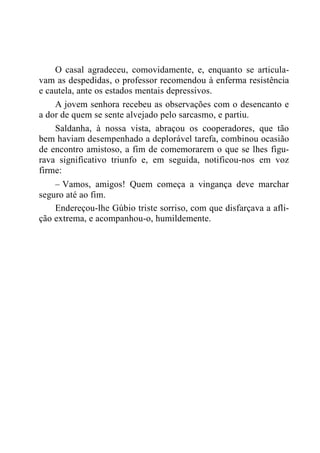 O casal agradeceu, comovidamente, e, enquanto se articula-
vam as despedidas, o professor recomendou à enferma resistência
e cautela, ante os estados mentais depressivos.
A jovem senhora recebeu as observações com o desencanto e
a dor de quem se sente alvejado pelo sarcasmo, e partiu.
Saldanha, à nossa vista, abraçou os cooperadores, que tão
bem haviam desempenhado a deplorável tarefa, combinou ocasião
de encontro amistoso, a fim de comemorarem o que se lhes figu-
rava significativo triunfo e, em seguida, notificou-nos em voz
firme:
– Vamos, amigos! Quem começa a vingança deve marchar
seguro até ao fim.
Endereçou-lhe Gúbio triste sorriso, com que disfarçava a afli-
ção extrema, e acompanhou-o, humildemente.
 