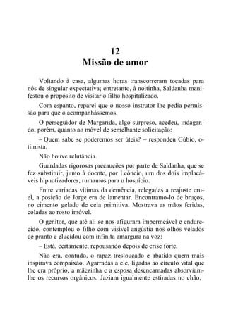 12
Missão de amor
Voltando à casa, algumas horas transcorreram tocadas para
nós de singular expectativa; entretanto, à noitinha, Saldanha mani-
festou o propósito de visitar o filho hospitalizado.
Com espanto, reparei que o nosso instrutor lhe pedia permis-
são para que o acompanhássemos.
O perseguidor de Margarida, algo surpreso, acedeu, indagan-
do, porém, quanto ao móvel de semelhante solicitação:
– Quem sabe se poderemos ser úteis? – respondeu Gúbio, o-
timista.
Não houve relutância.
Guardadas rigorosas precauções por parte de Saldanha, que se
fez substituir, junto à doente, por Leôncio, um dos dois implacá-
veis hipnotizadores, rumamos para o hospício.
Entre variadas vítimas da demência, relegadas a reajuste cru-
el, a posição de Jorge era de lamentar. Encontramo-lo de bruços,
no cimento gelado de cela primitiva. Mostrava as mãos feridas,
coladas ao rosto imóvel.
O genitor, que até ali se nos afigurara impermeável e endure-
cido, contemplou o filho com visível angústia nos olhos velados
de pranto e elucidou com infinita amargura na voz:
– Está, certamente, repousando depois de crise forte.
Não era, contudo, o rapaz tresloucado e abatido quem mais
inspirava compaixão. Agarradas a ele, ligadas ao círculo vital que
lhe era próprio, a mãezinha e a esposa desencarnadas absorviam-
lhe os recursos orgânicos. Jaziam igualmente estiradas no chão,
 
