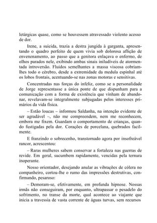 letárgicas quase, como se houvessem atravessado violento acesso
de dor.
Irene, a suicida, trazia a destra jungida à garganta, apresen-
tando o quadro perfeito de quem vivia sob dolorosa aflição de
envenenamento, ao passo que a genitora enlaçava o enfermo, de
olhos parados nele, exibindo ambas sinais iniludíveis de atormen-
tada introversão. Fluidos semelhantes a massa viscosa cobriam-
lhes todo o cérebro, desde a extremidade da medula espinhal até
os lobos frontais, acentuando-se nas zonas motoras e sensitivas.
Concentradas nas forças do infeliz, como se a personalidade
de Jorge representasse a única ponte de que dispunham para a
comunicação com a forma de existência que vinham de abando-
nar, revelavam-se integralmente subjugadas pelos interesses pri-
mários da vida física.
– Estão loucas – informou Saldanha, na intenção evidente de
ser agradável –, não me compreendem, nem me reconhecem,
embora me fixem. Guardam o comportamento de crianças, quan-
do fustigadas pela dor. Corações de porcelana, quebrados facil-
mente.
E franzindo o sobrecenho, transtornado agora por insofreável
rancor, acrescentou:
– Raras mulheres sabem conservar a fortaleza nas guerras de
revide. Em geral, sucumbem rapidamente, vencidas pela ternura
inoperante.
Nosso orientador, desejando anular as vibrações de cólera no
companheiro, cortou-lhe o rumo das impressões destrutivas, con-
firmando, pesaroso:
– Demoram-se, efetivamente, em profunda hipnose. Nossas
irmãs não conseguiram, por enquanto, ultrapassar o pesadelo do
sofrimento, no transe da morte, qual acontece ao viajante que
inicia a travessia de vasta corrente de águas turvas, sem recursos
 