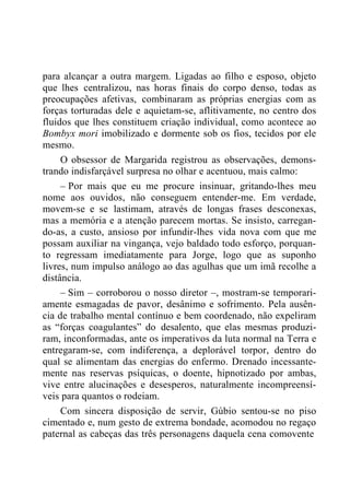 para alcançar a outra margem. Ligadas ao filho e esposo, objeto
que lhes centralizou, nas horas finais do corpo denso, todas as
preocupações afetivas, combinaram as próprias energias com as
forças torturadas dele e aquietam-se, aflitivamente, no centro dos
fluidos que lhes constituem criação individual, como acontece ao
Bombyx mori imobilizado e dormente sob os fios, tecidos por ele
mesmo.
O obsessor de Margarida registrou as observações, demons-
trando indisfarçável surpresa no olhar e acentuou, mais calmo:
– Por mais que eu me procure insinuar, gritando-lhes meu
nome aos ouvidos, não conseguem entender-me. Em verdade,
movem-se e se lastimam, através de longas frases desconexas,
mas a memória e a atenção parecem mortas. Se insisto, carregan-
do-as, a custo, ansioso por infundir-lhes vida nova com que me
possam auxiliar na vingança, vejo baldado todo esforço, porquan-
to regressam imediatamente para Jorge, logo que as suponho
livres, num impulso análogo ao das agulhas que um imã recolhe a
distância.
– Sim – corroborou o nosso diretor –, mostram-se temporari-
amente esmagadas de pavor, desânimo e sofrimento. Pela ausên-
cia de trabalho mental contínuo e bem coordenado, não expeliram
as “forças coagulantes” do desalento, que elas mesmas produzi-
ram, inconformadas, ante os imperativos da luta normal na Terra e
entregaram-se, com indiferença, a deplorável torpor, dentro do
qual se alimentam das energias do enfermo. Drenado incessante-
mente nas reservas psíquicas, o doente, hipnotizado por ambas,
vive entre alucinações e desesperos, naturalmente incompreensí-
veis para quantos o rodeiam.
Com sincera disposição de servir, Gúbio sentou-se no piso
cimentado e, num gesto de extrema bondade, acomodou no regaço
paternal as cabeças das três personagens daquela cena comovente
 