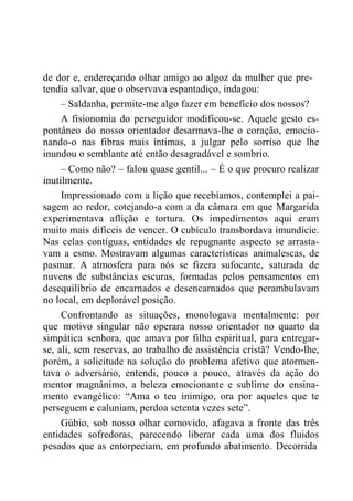 de dor e, endereçando olhar amigo ao algoz da mulher que pre-
tendia salvar, que o observava espantadiço, indagou:
– Saldanha, permite-me algo fazer em benefício dos nossos?
A fisionomia do perseguidor modificou-se. Aquele gesto es-
pontâneo do nosso orientador desarmava-lhe o coração, emocio-
nando-o nas fibras mais íntimas, a julgar pelo sorriso que lhe
inundou o semblante até então desagradável e sombrio.
– Como não? – falou quase gentil... – É o que procuro realizar
inutilmente.
Impressionado com a lição que recebíamos, contemplei a pai-
sagem ao redor, cotejando-a com a da câmara em que Margarida
experimentava aflição e tortura. Os impedimentos aqui eram
muito mais difíceis de vencer. O cubículo transbordava imundície.
Nas celas contíguas, entidades de repugnante aspecto se arrasta-
vam a esmo. Mostravam algumas características animalescas, de
pasmar. A atmosfera para nós se fizera sufocante, saturada de
nuvens de substâncias escuras, formadas pelos pensamentos em
desequilíbrio de encarnados e desencarnados que perambulavam
no local, em deplorável posição.
Confrontando as situações, monologava mentalmente: por
que motivo singular não operara nosso orientador no quarto da
simpática senhora, que amava por filha espiritual, para entregar-
se, ali, sem reservas, ao trabalho de assistência cristã? Vendo-lhe,
porém, a solicitude na solução do problema afetivo que atormen-
tava o adversário, entendi, pouco a pouco, através da ação do
mentor magnânimo, a beleza emocionante e sublime do ensina-
mento evangélico: “Ama o teu inimigo, ora por aqueles que te
perseguem e caluniam, perdoa setenta vezes sete”.
Gúbio, sob nosso olhar comovido, afagava a fronte das três
entidades sofredoras, parecendo liberar cada uma dos fluidos
pesados que as entorpeciam, em profundo abatimento. Decorrida
 