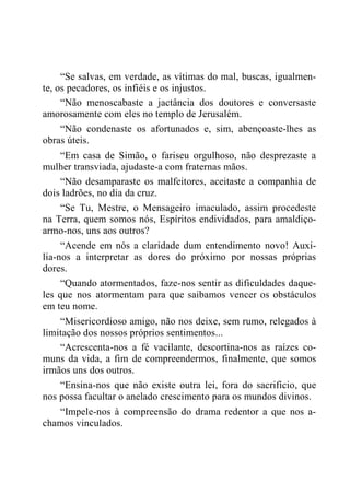 “Se salvas, em verdade, as vítimas do mal, buscas, igualmen-
te, os pecadores, os infiéis e os injustos.
“Não menoscabaste a jactância dos doutores e conversaste
amorosamente com eles no templo de Jerusalém.
“Não condenaste os afortunados e, sim, abençoaste-lhes as
obras úteis.
“Em casa de Simão, o fariseu orgulhoso, não desprezaste a
mulher transviada, ajudaste-a com fraternas mãos.
“Não desamparaste os malfeitores, aceitaste a companhia de
dois ladrões, no dia da cruz.
“Se Tu, Mestre, o Mensageiro imaculado, assim procedeste
na Terra, quem somos nós, Espíritos endividados, para amaldiço-
armo-nos, uns aos outros?
“Acende em nós a claridade dum entendimento novo! Auxi-
lia-nos a interpretar as dores do próximo por nossas próprias
dores.
“Quando atormentados, faze-nos sentir as dificuldades daque-
les que nos atormentam para que saibamos vencer os obstáculos
em teu nome.
“Misericordioso amigo, não nos deixe, sem rumo, relegados à
limitação dos nossos próprios sentimentos...
“Acrescenta-nos a fé vacilante, descortina-nos as raízes co-
muns da vida, a fim de compreendermos, finalmente, que somos
irmãos uns dos outros.
“Ensina-nos que não existe outra lei, fora do sacrifício, que
nos possa facultar o anelado crescimento para os mundos divinos.
“Impele-nos à compreensão do drama redentor a que nos a-
chamos vinculados.
 