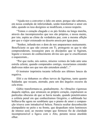 “Ajuda-nos a converter o ódio em amor, porque não sabemos,
em nossa condição de inferioridade, senão transformar o amor em
ódio, quando os teus desígnios se modificam, a nosso respeito.
“Temos o coração chagado e os pés feridos na longa marcha,
através das incompreensões que nos são próprias, e nossa mente,
por isto, aspira ao clima da verdadeira paz, com a mesma aflição
por que o viajor extenuado no deserto anseia por água pura.
“Senhor, infunde-nos o dom de nos ampararmos mutuamente.
Beneficiaste os que não creram em Ti, protegeste os que te não
compreenderam, ressurgiste para os discípulos que te fugiram,
legaste o tesouro do conhecimento divino aos que te crucificaram
e esqueceram...
“Por que razão, nós outros, míseros vermes do lodo ante uma
estrela celeste, quando comparados contigo, recearíamos estender
dadivosas mãos aos que nos não entendem ainda?...”
O instrutor imprimira tocante inflexão aos últimos lances da
rogativa.
Elói e eu tínhamos os olhos turvos de lágrimas, tanto quanto
Saldanha que recuara, aterrado, para um dos ângulos escuros da
cela triste.
Gúbio transformara-se, gradualmente. As vibrações vigorosas
daquela súplica, que arrancara ao próprio coração, expulsaram as
partículas obscuras de que se havia tocado, quando penetrávamos
a colônia penal em que conhecêramos Gregório, e sublimada luz
brilhava-lhe agora no semblante que o pranto de amor e compun-
ção irisava com intraduzível beleza. Parecia ocultar desconhecido
alampadário no peito e na fronte, que despediam raios luminosos
de intenso azul, ao mesmo tempo que formoso fio de claridade
incompreensível o ligava com o Alto, perante nosso aturdido
olhar.
 