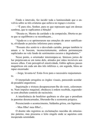 Findo o intervalo, fez incidir toda a luminosidade que o en-
volvia sobre as três criaturas que asilava no regaço e exorou:
– “É para eles, Senhor, para os que repousam aqui em densas
sombras, que te suplicamos a bênção!
“Desata-os, Mestre da caridade e da compaixão, liberta-os pa-
ra que se equilibrem e se reconheçam...
“Ajuda-os a se aprimorarem nas emoções do amor santifican-
te, olvidando as paixões inferiores para sempre.
“Possam eles sentir-te o desvelado carinho, porque também te
amam e te buscam, inconscientemente, embora permaneçam
supliciados no vale fundo de sentimentos escuros e degradantes.”
Nesse ponto, o orientador interrompeu-se. Intensos jorros de
luz projetavam-se em torno dele, atirados por mãos invisíveis aos
nossos olhos. Com perceptível emotividade, Gúbio aplicou passes
magnéticos em cada um dos três infelizes e, em seguida, falou ao
rapaz encarnado:
– Jorge, levanta-te! Estás livre para o necessário reajustamen-
to.
O interpelado arregalou os órgãos visuais, parecendo acordar
de pesadelo angustioso.
Inquietação e tristeza desapareceram-lhe do rosto, celeremen-
te. Num impulso maquinal, obedeceu à ordem recebida, erguendo-
se com absoluto controle do raciocínio.
A interferência do benfeitor quebrara os elos que o prendiam
às parentas desencarnadas, liberando-lhe a economia psíquica.
Presenciando o acontecimento, Saldanha gritou, em lágrimas:
– Meu filho! meu filho!...
O doente não registrou as exclamações nascidas do entusias-
mo paterno, mas procurou o leito singelo onde se aquietou com
inesperada serenidade.
 