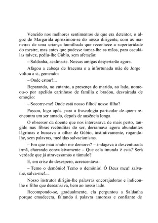 Vencido nos melhores sentimentos de que era detentor, o al-
goz de Margarida aproximou-se do nosso dirigente, com as ma-
neiras de uma criança humilhada que reconhece a superioridade
do mestre, mas antes que pudesse tomar-lhe as mãos, para osculá-
las talvez, pediu-lhe Gúbio, sem afetação:
– Saldanha, acalma-te. Nossas amigas despertarão agora.
Afagou a cabeça de Iracema e a infortunada mãe de Jorge
voltou a si, gemendo:
– Onde estou?...
Reparando, no entanto, a presença do marido, ao lado, nome-
ou-o por apelido carinhoso de família e bradou, desvairada de
emoção:
– Socorre-me! Onde está nosso filho? nosso filho?
Passou, logo após, para a fraseologia particular de quem re-
encontra um ser amado, depois de ausência longa.
O obsessor da doente que nos interessava de mais perto, tan-
gido nas fibras recônditas do ser, derramava agora abundantes
lágrimas e buscava o olhar de Gúbio, instintivamente, rogando-
lhe, sem palavras, medidas salvacionistas.
– Em que mau sonho me demorei? – indagava a desventurada
irmã, chorando convulsivamente – Que cela imunda é esta? Será
verdade que já atravessamos o túmulo?
E, em crise de desespero, acrescentava:
– Temo o demônio! Temo o demônio! Ó Deus meu! salva-
me, salva-me!...
Nosso instrutor dirigiu-lhe palavras encorajadoras e indicou-
lhe o filho que descansava, bem ao nosso lado.
Recompondo-se, gradualmente, ela perguntou a Saldanha
porque emudecera, faltando à palavra amorosa e confiante de
 