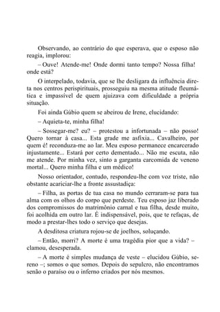 Observando, ao contrário do que esperava, que o esposo não
reagia, implorou:
– Ouve! Atende-me! Onde dormi tanto tempo? Nossa filha!
onde está?
O interpelado, todavia, que se lhe desligara da influência dire-
ta nos centros perispirituais, prosseguiu na mesma atitude fleumá-
tica e impassível de quem ajuizava com dificuldade a própria
situação.
Foi ainda Gúbio quem se abeirou de Irene, elucidando:
– Aquieta-te, minha filha!
– Sossegar-me? eu? – protestou a infortunada – não posso!
Quero tornar à casa... Esta grade me asfixia... Cavalheiro, por
quem é! reconduza-me ao lar. Meu esposo permanece encarcerado
injustamente... Estará por certo dementado... Não me escuta, não
me atende. Por minha vez, sinto a garganta carcomida de veneno
mortal... Quero minha filha e um médico!
Nosso orientador, contudo, respondeu-lhe com voz triste, não
obstante acariciar-lhe a fronte assustadiça:
– Filha, as portas de tua casa no mundo cerraram-se para tua
alma com os olhos do corpo que perdeste. Teu esposo jaz liberado
dos compromissos do matrimônio carnal e tua filha, desde muito,
foi acolhida em outro lar. É indispensável, pois, que te refaças, de
modo a prestar-lhes todo o serviço que desejas.
A desditosa criatura rojou-se de joelhos, soluçando.
– Então, morri? A morte é uma tragédia pior que a vida? –
clamou, desesperada.
– A morte é simples mudança de veste – elucidou Gúbio, se-
reno –; somos o que somos. Depois do sepulcro, não encontramos
senão o paraíso ou o inferno criados por nós mesmos.
 