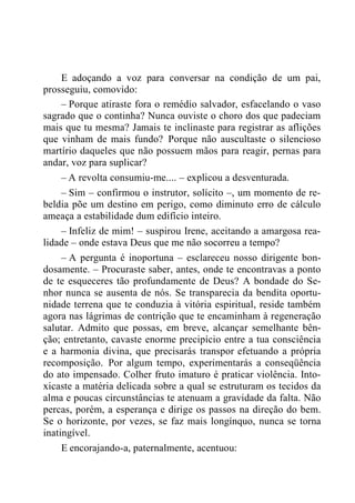 E adoçando a voz para conversar na condição de um pai,
prosseguiu, comovido:
– Porque atiraste fora o remédio salvador, esfacelando o vaso
sagrado que o continha? Nunca ouviste o choro dos que padeciam
mais que tu mesma? Jamais te inclinaste para registrar as aflições
que vinham de mais fundo? Porque não auscultaste o silencioso
martírio daqueles que não possuem mãos para reagir, pernas para
andar, voz para suplicar?
– A revolta consumiu-me.... – explicou a desventurada.
– Sim – confirmou o instrutor, solícito –, um momento de re-
beldia põe um destino em perigo, como diminuto erro de cálculo
ameaça a estabilidade dum edifício inteiro.
– Infeliz de mim! – suspirou Irene, aceitando a amargosa rea-
lidade – onde estava Deus que me não socorreu a tempo?
– A pergunta é inoportuna – esclareceu nosso dirigente bon-
dosamente. – Procuraste saber, antes, onde te encontravas a ponto
de te esqueceres tão profundamente de Deus? A bondade do Se-
nhor nunca se ausenta de nós. Se transparecia da bendita oportu-
nidade terrena que te conduzia à vitória espiritual, reside também
agora nas lágrimas de contrição que te encaminham à regeneração
salutar. Admito que possas, em breve, alcançar semelhante bên-
ção; entretanto, cavaste enorme precipício entre a tua consciência
e a harmonia divina, que precisarás transpor efetuando a própria
recomposição. Por algum tempo, experimentarás a conseqüência
do ato impensado. Colher fruto imaturo é praticar violência. Into-
xicaste a matéria delicada sobre a qual se estruturam os tecidos da
alma e poucas circunstâncias te atenuam a gravidade da falta. Não
percas, porém, a esperança e dirige os passos na direção do bem.
Se o horizonte, por vezes, se faz mais longínquo, nunca se torna
inatingível.
E encorajando-a, paternalmente, acentuou:
 