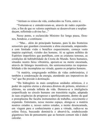 “Atritam os reinos da vida, conhecidos na Terra, entre si.
“Torturam-se e entredevoram-se, através de rudes experiên-
cias, a fim de que os valores espirituais se desenvolvam e resplan-
deçam, refletindo a divina luz...”
Nesse ponto, o esclarecido Ministro fez longa pausa, fitou-
nos, bondoso, e continuou:
– “Mas... além do principado humano, para lá das fronteiras
sensoriais que guardam ciosamente a alma encarnada, amparando-
a com limitada visão e benéfico esquecimento, começa vasto
império espiritual, vizinho dos homens. Aí se agitam milhões de
Espíritos imperfeitos que partilham, com as criaturas terrenas, as
condições de habitabilidade da Crosta do Mundo. Seres humanos,
situados noutra faixa vibratória, apoiam-se na mente encarnada,
através de falanges incontáveis, tão semiconscientes na responsa-
bilidade e tão incompletas na virtude, quanto os próprios homens.
“A matéria, congregando milhões de vidas embrionárias, é
também a condensação da energia, atendendo aos imperativos do
“eu” que lhe preside à destinação.
“Do hidrogênio às mais complexas unidades atômicas, é o
poder do espírito eterno a alavanca diretora de prótons, nêutrons e
elétrons, na estrada infinita da vida. Demora-se a inteligência
corporificada no círculo humano em transitória região, adaptada
às suas exigências de progresso e aperfeiçoamento, dentro da qual
o protoplasma lhe faculta instrumentos de trabalho, crescimento e
expansão. Entretanto, nesse mesmo espaço, alonga-se a matéria
noutros estados e, nesses outros estados, a mente desencarnada,
em viagem para o conhecimento e para a virtude, radica-se na
esfera física, buscando dominá-la e absorvê-la, estabelecendo
gigantesca luta de pensamento que ao homem comum não é dado
calcular.
 
