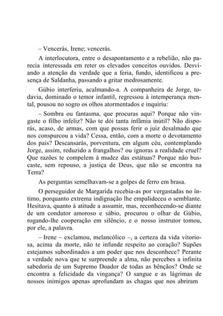 – Vencerás, Irene; vencerás.
A interlocutora, entre o desapontamento e a rebelião, não pa-
recia interessada em reter os elevados conceitos ouvidos. Desvi-
ando a atenção da verdade que a feria, fundo, identificou a pre-
sença de Saldanha, passando a gritar medrosamente.
Gúbio interferiu, acalmando-a. A companheira de Jorge, to-
davia, dominado o temor infantil, regressou à intemperança men-
tal, pousou no sogro os olhos atormentados e inquiriu:
– Sombra ou fantasma, que procuras aqui? Porque não vin-
gaste o filho infeliz? Não te dói tanta infâmia inútil? Não dispo-
rás, acaso, de armas, com que possas ferir o juiz desalmado que
nos conspurcou a vida? Cessa, então, com a morte o devotamento
dos pais? Descansarás, porventura, em algum céu, contemplando
Jorge, assim, reduzido a frangalhos? ou ignoras a realidade cruel?
Que razões te compelem à mudez das estátuas? Porque não bus-
caste, sem repouso, a justiça de Deus, que não se encontra na
Terra?
As perguntas semelhavam-se a golpes de ferro em brasa.
O perseguidor de Margarida recebia-as por vergastadas no ín-
timo, porquanto extrema indignação lhe empalideceu o semblante.
Hesitava, quanto à atitude a assumir, mas, reconhecendo-se diante
de um condutor amoroso e sábio, procurou o olhar de Gúbio,
rogando-lhe cooperação em silêncio, e o nosso instrutor tomou,
por ele, a palavra.
– Irene – exclamou, melancólico –, a certeza da vida vitorio-
sa, acima da morte, não te infunde respeito ao coração? Supões
estejamos subordinados a um poder que nos desconhece? Perante
a verdade nova que te surpreende a alma, não percebes a infinita
sabedoria de um Supremo Doador de todas as bênçãos? Onde se
encontra a felicidade da vingança? O sangue e as lágrimas de
nossos inimigos apenas aprofundam as chagas que nos abriram
 
