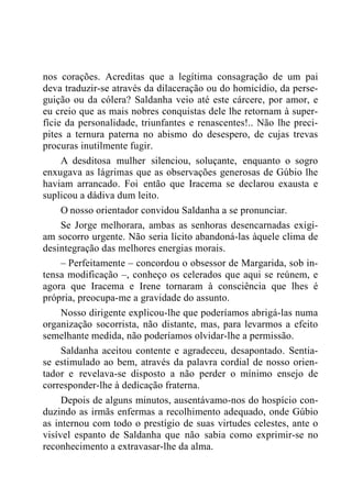 nos corações. Acreditas que a legítima consagração de um pai
deva traduzir-se através da dilaceração ou do homicídio, da perse-
guição ou da cólera? Saldanha veio até este cárcere, por amor, e
eu creio que as mais nobres conquistas dele lhe retornam à super-
fície da personalidade, triunfantes e renascentes!.. Não lhe preci-
pites a ternura paterna no abismo do desespero, de cujas trevas
procuras inutilmente fugir.
A desditosa mulher silenciou, soluçante, enquanto o sogro
enxugava as lágrimas que as observações generosas de Gúbio lhe
haviam arrancado. Foi então que Iracema se declarou exausta e
suplicou a dádiva dum leito.
O nosso orientador convidou Saldanha a se pronunciar.
Se Jorge melhorara, ambas as senhoras desencarnadas exigi-
am socorro urgente. Não seria lícito abandoná-las àquele clima de
desintegração das melhores energias morais.
– Perfeitamente – concordou o obsessor de Margarida, sob in-
tensa modificação –, conheço os celerados que aqui se reúnem, e
agora que Iracema e Irene tornaram à consciência que lhes é
própria, preocupa-me a gravidade do assunto.
Nosso dirigente explicou-lhe que poderíamos abrigá-las numa
organização socorrista, não distante, mas, para levarmos a efeito
semelhante medida, não poderíamos olvidar-lhe a permissão.
Saldanha aceitou contente e agradeceu, desapontado. Sentia-
se estimulado ao bem, através da palavra cordial de nosso orien-
tador e revelava-se disposto a não perder o mínimo ensejo de
corresponder-lhe à dedicação fraterna.
Depois de alguns minutos, ausentávamo-nos do hospício con-
duzindo as irmãs enfermas a recolhimento adequado, onde Gúbio
as internou com todo o prestígio de suas virtudes celestes, ante o
visível espanto de Saldanha que não sabia como exprimir-se no
reconhecimento a extravasar-lhe da alma.
 