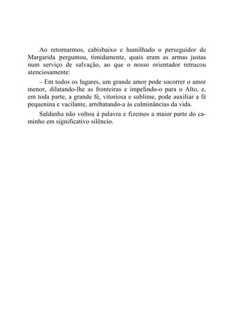 Ao retornarmos, cabisbaixo e humilhado o perseguidor de
Margarida perguntou, timidamente, quais eram as armas justas
num serviço de salvação, ao que o nosso orientador retrucou
atenciosamente:
– Em todos os lugares, um grande amor pode socorrer o amor
menor, dilatando-lhe as fronteiras e impelindo-o para o Alto, e,
em toda parte, a grande fé, vitoriosa e sublime, pode auxiliar a fé
pequenina e vacilante, arrebatando-a às culminâncias da vida.
Saldanha não voltou à palavra e fizemos a maior parte do ca-
minho em significativo silêncio.
 