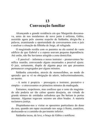 13
Convocação familiar
Alcançando a grande residência em que Margarida descansa-
va, antes de nos instalarmos de novo junto à enferma, Gúbio,
assistido agora pelo enorme respeito de Saldanha, dirigiu-lhe a
palavra, examinando a oportunidade de conversarmos com o juiz
e analisar a situação da filhinha de Jorge, ali refugiada.
O magistrado residia com os parentes na ala central do vasto
edifício de que Gabriel e a esposa usavam pequena dependência.
Até então, não lhe havíamos atingido a zona domiciliar.
– É possível – informou o nosso instrutor – promovermos be-
néfica reunião, convocando alguns encarnados a possível ajuste.
O juiz, certamente, dispõe de alguma peça em que possamos
permanecer congregados por alguns minutos.
Saldanha concordou, através de monossílabos, ao modo do
aprendiz que se vê na obrigação de aderir, indiscriminadamente,
ao mestre.
– A noite é propícia – prosseguiu o instrutor, prestativo e
simples – e atravessamos os primeiros minutos da madrugada.
Entramos, respeitosos, mas confesso que o sono do magistra-
do não poderia ser tão calmo quanto desejaria, em virtude do
grande número de entidades sofredoras que lhe batiam às portas
internas. Algumas rogavam socorro em altos brados. A maioria
reclamava justiça.
Dispúnhamo-nos a visitar os aposentos particulares do dono
da casa, quando um rapaz encarnado nos surge à frente, cauteloso,
deslocando-se a caminho do pavimento inferior.
Saldanha tocou, de leve, o braço de Gúbio e notificou:
 