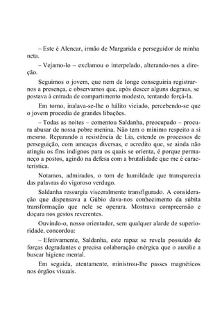– Este é Alencar, irmão de Margarida e perseguidor de minha
neta.
– Vejamo-lo – exclamou o interpelado, alterando-nos a dire-
ção.
Seguimos o jovem, que nem de longe conseguiria registrar-
nos a presença, e observamos que, após descer alguns degraus, se
postava à entrada de compartimento modesto, tentando forçá-la.
Em torno, inalava-se-lhe o hálito viciado, percebendo-se que
o jovem procedia de grandes libações.
– Todas as noites – comentou Saldanha, preocupado – procu-
ra abusar de nossa pobre menina. Não tem o mínimo respeito a si
mesmo. Reparando a resistência de Lia, estende os processos de
perseguição, com ameaças diversas, e acredito que, se ainda não
atingiu os fins indignos para os quais se orienta, é porque perma-
neço a postos, agindo na defesa com a brutalidade que me é carac-
terística.
Notamos, admirados, o tom de humildade que transparecia
das palavras do vigoroso verdugo.
Saldanha ressurgia visceralmente transfigurado. A considera-
ção que dispensava a Gúbio dava-nos conhecimento da súbita
transformação que nele se operara. Mostrava compreensão e
doçura nos gestos reverentes.
Ouvindo-o, nosso orientador, sem qualquer alarde de superio-
ridade, concordou:
– Efetivamente, Saldanha, este rapaz se revela possuído de
forças degradantes e precisa colaboração enérgica que o auxilie a
buscar higiene mental.
Em seguida, atentamente, ministrou-lhe passes magnéticos
nos órgãos visuais.
 