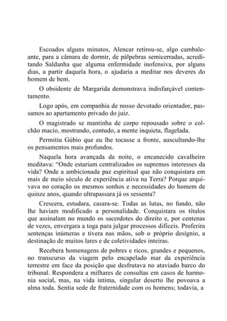 Escoados alguns minutos, Alencar retirou-se, algo cambale-
ante, para a câmara de dormir, de pálpebras semicerradas, acredi-
tando Saldanha que alguma enfermidade inofensiva, por alguns
dias, a partir daquela hora, o ajudaria a meditar nos deveres do
homem de bem.
O obsidente de Margarida demonstrava indisfarçável conten-
tamento.
Logo após, em companhia de nosso devotado orientador, pas-
samos ao apartamento privado do juiz.
O magistrado se mantinha de corpo repousado sobre o col-
chão macio, mostrando, contudo, a mente inquieta, flagelada.
Permitiu Gúbio que eu lhe tocasse a fronte, auscultando-lhe
os pensamentos mais profundos.
Naquela hora avançada da noite, o encanecido cavalheiro
meditava: “Onde estariam centralizados os supremos interesses da
vida? Onde a ambicionada paz espiritual que não conquistara em
mais de meio século de experiência ativa na Terra? Porque arqui-
vava no coração os mesmos sonhos e necessidades do homem de
quinze anos, quando ultrapassara já os sessenta?
Crescera, estudara, casara-se. Todas as lutas, no fundo, não
lhe haviam modificado a personalidade. Conquistara os títulos
que assinalam no mundo os sacerdotes do direito e, por centenas
de vezes, envergara a toga para julgar processos difíceis. Proferira
sentenças inúmeras e tivera nas mãos, sob o próprio desígnio, a
destinação de muitos lares e de coletividades inteiras.
Recebera homenagens de pobres e ricos, grandes e pequenos,
no transcurso da viagem pelo encapelado mar da experiência
terrestre em face da posição que desfrutava no ataviado barco do
tribunal. Respondera a milhares de consultas em casos de harmo-
nia social, mas, na vida íntima, singular deserto lhe povoava a
alma toda. Sentia sede de fraternidade com os homens; todavia, a
 