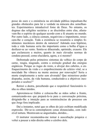 posse do ouro e a eminência na atividade pública impunham-lhe
grandes obstáculos para ler a verdade na máscara dos semelhan-
tes. Experimentava intraduzível fome de Deus. No entanto, os
dogmas das religiões sectárias e as discórdias entre elas, afasta-
vam-lhe o espírito de qualquer acordo com a fé atuante no mundo.
Por outro lado, a ciência comum, negativista e impenitente, resse-
cara-lhe o coração. Toda a existência se resumiria a simples fe-
nômenos mecânicos dentro da natureza? Adotada essa hipótese,
toda a vida humana seria tão importante como a bolha d‟água a
desfazer-se ao vento. Sentia-se dilacerado, oprimido, exausto. Ele
que esclarecera a muitos, quanto às mais elevadas normas de
conduta pessoal, como elucidaria, agora, a si mesmo?
Defrontado pelos primeiros sintomas da velhice do corpo de
carne, reagia, magoado, contra a extinção gradual das energias
orgânicas. Porque as rugas do rosto, o alvejar dos cabelos, o en-
fraquecimento da visão e o empobrecimento do celeiro vital, se a
mocidade lhe vibrava na mente ansiosa por renovação? Seria a
morte simplesmente a noite sem alvorada? Que misterioso poder
dispunha, assim, da vida humana, conduzindo-a a objetivos ines-
perados e ocultos?”
Retirei a destra, percebendo que o respeitável funcionário ti-
nha os olhos úmidos.
Aproximou-se Gúbio e colocou-lhe as mãos sobre a fronte,
comunicando-nos que prepará-lo-ia para a conversação próxima,
dirigindo-lhe a intuição para as reminiscências do processo em
que Jorge fora implicado.
Daí a instantes, notei que os olhos do juiz exibiam modificada
expressão. Dir-se-ia contemplarem cenas distanciadas, com indi-
zível tortura. Mostravam-se angustiados, doridos...
O instrutor recomendou-me tornar à auscultação psíquica e
voltei a pousar a mão direita sobre o cérebro dele.
 